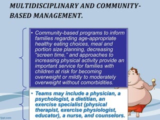 MULTIDISCIPLINARY AND COMMUNITY-
BASED MANAGEMENT.
• Community-based programs to inform
families regarding age-appropriate
healthy eating choices, meal and
portion size planning, decreasing
“screen time,” and approaches to
increasing physical activity provide an
important service for families with
children at risk for becoming
overweight or mildly to moderately
overweight without comorbidities.
• Teams may include a physician, a
psychologist, a dietitian, an
exercise specialist (physical
therapist, exercise physiologist,
educator), a nurse, and counselors.
 