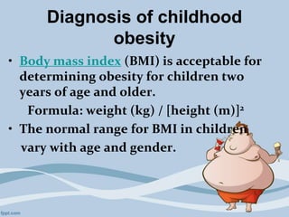 Diagnosis of childhood
obesity
• Body mass index (BMI) is acceptable for
determining obesity for children two
years of age and older.
Formula: weight (kg) / [height (m)]2
• The normal range for BMI in children
vary with age and gender.
 