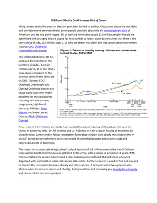 Childhood Obesity Could Increase Risk of Cancer

Many conversations this year, an election year, have turned to politics. Discussions about the war, debt
and unemployment are everywhere. Some people complain about the 8% unemployment rate of
Americans and try and point fingers. 8% of working Americans equals 12.5 million people! People are
astonished and outraged and are urging for that number to lower. Little do they know that there is the
same about of kids, 12.5 million, ages 2-19 who are obese. You don’t see that conversation everywhere.
(Source: CDC: Childhood
Overweight and Obesity)

The childhood obesity rate has
increased by threefold in the
last three decades. 4.2% of
children ages 6-11 in the 1960’s
were obese compared to the
19.6% of children the same age
in 2008. (Source: CDC:
Childhood Overweight and
Obesity) Childhood obesity can
cause many long-term health
problems for the adolescents
including, low self-esteem,
sleep apnea, high blood
pressure, diabetes, heart
disease, and even cancer.
(Source: AMA: Childhood
Obesity)

New research from Tel Aviv University has revealed that obesity during childhood can increase the
chance of cancer by 50%. Dr. Ari Shamiss and Dr. AdiLeibra of TAU’s Sackler Faculty of Medicine and
Sheba Medical Center and his fellow researchers found that children with a Body Mass Index (BMI) in
the 85th percentile or higherhave an increased risk of urothelial (bladder and urinary tract) and
colorectal cancers in adulthood.

The researchers conducted a longitudinal study of a cohort of 1.1 million males in the Isearli Defense
forces whose health information was gathered by the army, with a follow-up period of 18 years. With
this information the research discovered a clear link between childhood BMI and those who were
diagnosed with urothelial or colorectal cancers later in life. Further research is need to find out why and
to find out the correlation between obesity and other cancers. It is important to live a preventative
lifestyle when it comes to cancer and obesity. Eating healthier and increasing you knowledge of obesity
and cancer risk factors are important.
 