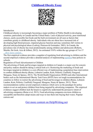 Childhood Obesity Essay
Introduction
Childhood obesity is increasingly becoming a major problem of Public Health in developing
countries, particularly in Canada and the United States. Lack of physical activity, poor nutritional
choices, easily accessible fast foods and the built environment are all seen as factors that
contribute greatly to childhood obesity. Individuals who are obese have increased risk of
developing high blood pressure, impaired glucose function and may sometimes fall victims to
physical and psychological abuse (Ludwig, Peterson & Gortmaker, 2001). In Canada, the
prevalence rate of obesity has risen predominantly among children and adolescents (Roberts,
Shields, De Groh, Aziz & Gilbert, 2012). An estimated 19.8% within the age groups of 5 to 17
...show more content...
The first empirical evidence provides a snapshot of regulating food advertising to children and the
second empirical evidence provides a detailed analysis of implementing nutrition base policies in
schools.
Regulation of Food Advertisement to Children
The advertising of foods and beverages targeted at children in Canada is a major cost for concern
and policy makers should be taking a critical look at it. Restricting the marketing of foods and
beverages targeted at children is a cost efficient way of implementing a population base intervention
to combat childhood obesity (Raine, Lobstein Landon, Kent, Pellerin, Caulfield, Finegood,
Mongeau, Neary & Spence, 2013). The World Health Organization (WHO) and other International
bodies such as the International Obesity Task Force (IOTF) have set tough recommendations for
countries to follow to restrict the advertising of food and beverages to children (Raine, Lobstein
Landon, Kent, Pellerin, Caulfield, Finegood, Mongeau, Neary & Spence, 2013). These
recommendations outline several empirical evidences which serve as the paradigm for policy
makers to act on and protect children from being targeted by advertising companies. The empirical
evidences suggest children lack the knack to cognitively understand the persuasive intent of
advertising companies (Raine et al, 2013). Food advertising companies envision children as
susceptible and therefore adopt means and ways to lure them into buying their wares. Popular
cartoon and
Get more content on HelpWriting.net
 