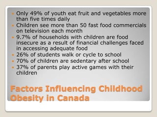 Factors Influencing Childhood
Obesity in Canada
 Only 49% of youth eat fruit and vegetables more
than five times daily
 Children see more than 50 fast food commercials
on television each month
 9.7% of households with children are food
insecure as a result of financial challenges faced
in accessing adequate food
 26% of students walk or cycle to school
 70% of children are sedentary after school
 37% of parents play active games with their
children
 