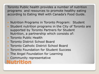 Nutrition
Toronto Public health provides a number of nutrition
programs and resources to promote healthy eating
according to Eating Well with Canada’s Food Guide.
 Nutrition Programs in Toronto Program: Student
 Student nutrition programs in the City of Toronto are
supported by Toronto Partners for Student
Nutrition, a partnership which consists of:
 Toronto Public Health
 Toronto District School Board
 Toronto Catholic District School Board
 Toronto Foundation for Student Success
 The Angel Foundation for Learning
 Community representative
 