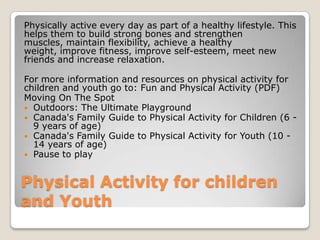 Physical Activity for children
and Youth
Physically active every day as part of a healthy lifestyle. This
helps them to build strong bones and strengthen
muscles, maintain flexibility, achieve a healthy
weight, improve fitness, improve self-esteem, meet new
friends and increase relaxation.
For more information and resources on physical activity for
children and youth go to: Fun and Physical Activity (PDF)
Moving On The Spot
 Outdoors: The Ultimate Playground
 Canada's Family Guide to Physical Activity for Children (6 -
9 years of age)
 Canada's Family Guide to Physical Activity for Youth (10 -
14 years of age)
 Pause to play
 