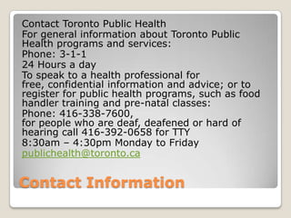Contact Information
Contact Toronto Public Health
For general information about Toronto Public
Health programs and services:
Phone: 3-1-1
24 Hours a day
To speak to a health professional for
free, confidential information and advice; or to
register for public health programs, such as food
handler training and pre-natal classes:
Phone: 416-338-7600,
for people who are deaf, deafened or hard of
hearing call 416-392-0658 for TTY
8:30am – 4:30pm Monday to Friday
publichealth@toronto.ca
 