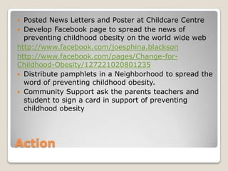 Action
 Posted News Letters and Poster at Childcare Centre
 Develop Facebook page to spread the news of
preventing childhood obesity on the world wide web
http://www.facebook.com/joesphina.blackson
http://www.facebook.com/pages/Change-for-
Childhood-Obesity/127221020801235
 Distribute pamphlets in a Neighborhood to spread the
word of preventing childhood obesity.
 Community Support ask the parents teachers and
student to sign a card in support of preventing
childhood obesity
 