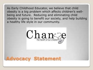 Advocacy Statement
As Early Childhood Educator, we believe that child
obesity is a big problem which affects children’s well-
being and future. Reducing and eliminating child
obesity is going to benefit our society, and help building
a healthy life style in our community.
 