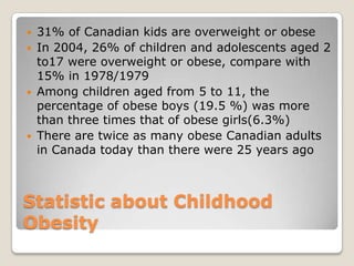 Statistic about Childhood
Obesity
 31% of Canadian kids are overweight or obese
 In 2004, 26% of children and adolescents aged 2
to17 were overweight or obese, compare with
15% in 1978/1979
 Among children aged from 5 to 11, the
percentage of obese boys (19.5 %) was more
than three times that of obese girls(6.3%)
 There are twice as many obese Canadian adults
in Canada today than there were 25 years ago
 