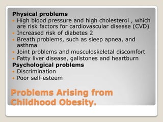 Problems Arising from
Childhood Obesity.
Physical problems
 High blood pressure and high cholesterol , which
are risk factors for cardiovascular disease (CVD)
 Increased risk of diabetes 2
 Breath problems, such as sleep apnea, and
asthma
 Joint problems and musculoskeletal discomfort
 Fatty liver disease, gallstones and heartburn
Psychological problems
 Discrimination
 Poor self-esteem
 