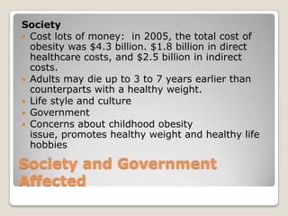 Society and Government
Affected
Society
 Cost lots of money: in 2005, the total cost of
obesity was $4.3 billion. $1.8 billion in direct
healthcare costs, and $2.5 billion in indirect
costs.
 Adults may die up to 3 to 7 years earlier than
counterparts with a healthy weight.
 Life style and culture
 Government
 Concerns about childhood obesity
issue, promotes healthy weight and healthy life
hobbies
 