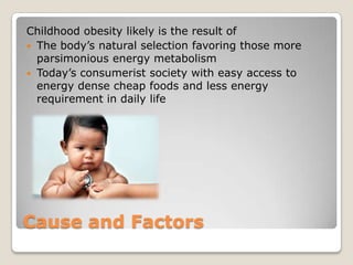 Cause and Factors
Childhood obesity likely is the result of
 The body’s natural selection favoring those more
parsimonious energy metabolism
 Today’s consumerist society with easy access to
energy dense cheap foods and less energy
requirement in daily life
 