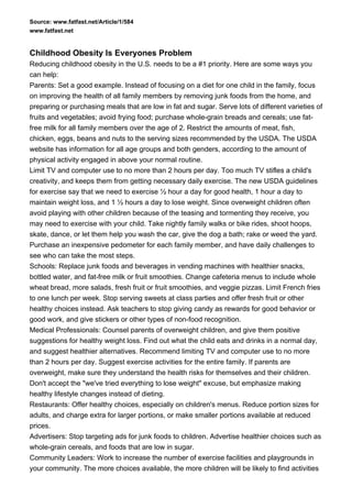 Source: www.fatfast.net/Article/1/584
www.fatfast.net


Childhood Obesity Is Everyones Problem
Reducing childhood obesity in the U.S. needs to be a #1 priority. Here are some ways you
can help:
Parents: Set a good example. Instead of focusing on a diet for one child in the family, focus
on improving the health of all family members by removing junk foods from the home, and
preparing or purchasing meals that are low in fat and sugar. Serve lots of different varieties of
fruits and vegetables; avoid frying food; purchase whole-grain breads and cereals; use fat-
free milk for all family members over the age of 2. Restrict the amounts of meat, fish,
chicken, eggs, beans and nuts to the serving sizes recommended by the USDA. The USDA
website has information for all age groups and both genders, according to the amount of
physical activity engaged in above your normal routine.
Limit TV and computer use to no more than 2 hours per day. Too much TV stifles a child's
creativity, and keeps them from getting necessary daily exercise. The new USDA guidelines
for exercise say that we need to exercise ½ hour a day for good health, 1 hour a day to
maintain weight loss, and 1 ½ hours a day to lose weight. Since overweight children often
avoid playing with other children because of the teasing and tormenting they receive, you
may need to exercise with your child. Take nightly family walks or bike rides, shoot hoops,
skate, dance, or let them help you wash the car, give the dog a bath; rake or weed the yard.
Purchase an inexpensive pedometer for each family member, and have daily challenges to
see who can take the most steps.
Schools: Replace junk foods and beverages in vending machines with healthier snacks,
bottled water, and fat-free milk or fruit smoothies. Change cafeteria menus to include whole
wheat bread, more salads, fresh fruit or fruit smoothies, and veggie pizzas. Limit French fries
to one lunch per week. Stop serving sweets at class parties and offer fresh fruit or other
healthy choices instead. Ask teachers to stop giving candy as rewards for good behavior or
good work, and give stickers or other types of non-food recognition.
Medical Professionals: Counsel parents of overweight children, and give them positive
suggestions for healthy weight loss. Find out what the child eats and drinks in a normal day,
and suggest healthier alternatives. Recommend limiting TV and computer use to no more
than 2 hours per day. Suggest exercise activities for the entire family. If parents are
overweight, make sure they understand the health risks for themselves and their children.
Don't accept the "we've tried everything to lose weight" excuse, but emphasize making
healthy lifestyle changes instead of dieting.
Restaurants: Offer healthy choices, especially on children's menus. Reduce portion sizes for
adults, and charge extra for larger portions, or make smaller portions available at reduced
prices.
Advertisers: Stop targeting ads for junk foods to children. Advertise healthier choices such as
whole-grain cereals, and foods that are low in sugar.
Community Leaders: Work to increase the number of exercise facilities and playgrounds in
your community. The more choices available, the more children will be likely to find activities
 