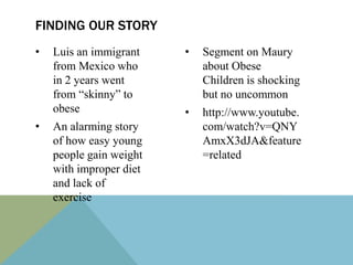 FINDING OUR STORY
•   Luis an immigrant    •   Segment on Maury
    from Mexico who          about Obese
    in 2 years went          Children is shocking
    from “skinny” to         but no uncommon
    obese                •   http://www.youtube.
•   An alarming story        com/watch?v=QNY
    of how easy young        AmxX3dJA&feature
    people gain weight       =related
    with improper diet
    and lack of
    exercise
 