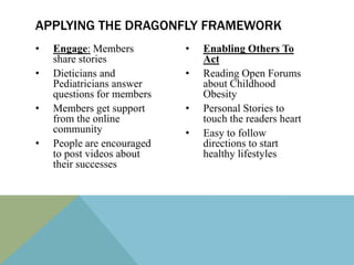 APPLYING THE DRAGONFLY FRAMEWORK
•   Engage: Members         •   Enabling Others To
    share stories               Act
•   Dieticians and          •   Reading Open Forums
    Pediatricians answer        about Childhood
    questions for members       Obesity
•   Members get support     •   Personal Stories to
    from the online             touch the readers heart
    community               •   Easy to follow
•   People are encouraged       directions to start
    to post videos about        healthy lifestyles
    their successes
 
