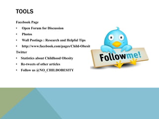 TOOLS
Facebook Page
•   Open Forum for Discussion
•   Photos
•   Wall Postings : Research and Helpful Tips
•   http://www.facebook.com/pages/Child-Obesity-Prevention/197345313678198
Twitter
•   Statistics about Childhood Obesity
•   Re-tweets of other articles
•   Follow us @NO_CHILDOBESITY
 