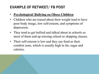 EXAMPLE OF RETWEET/ FB POST
• Psychological/ Bullying on Obese Children
• Children who are teased about their weight tend to have
  poor body image, low self-esteem, and symptoms of
  depression.
• They tend to get bullied and talked about in schools so
  most of them end up missing school or skipping classes.
• Their self-esteem is low and they use food as their
  comfort zone, which is usually high in fat, sugar and
  calories.
 