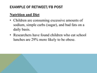 EXAMPLE OF RETWEET/FB POST

Nutrition and Diet
• Children are consuming excessive amounts of
  sodium, simple carbs (sugar), and bad fats on a
  daily basis.
• Researchers have found children who eat school
  lunches are 29% more likely to be obese.
 