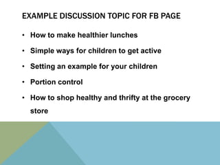 EXAMPLE DISCUSSION TOPIC FOR FB PAGE

• How to make healthier lunches

• Simple ways for children to get active

• Setting an example for your children

• Portion control

• How to shop healthy and thrifty at the grocery
  store
 