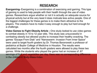 RESEARCH
Exergaming- Exergaming is a combination of exercising and gaming. This type
of gaming is used to help people with their health through the use of video
games. Researchers argue whether or not it is actually an adequate source for
physical activity but at the very least it does motivate less active people. One of
the biggest challenges for these games is to make them attractive to the
players. The creators have to make it easy enough to play but hard enough for
a challenge.
Video Games to Fight Obesity Article - One study looked to use video games
to combat obesity in 10 to 12 year olds. This study was unsuccessful in
combating obesity but allowed youths to increase their healthy snacking. The
games “Escape From Diab” and “Nanoswarm: Invasion From Inner Space”
were used to target fourth graders by Dr. Thomas Baranowski a professor of
pediatrics at Baylor College of Medicine in Houston. The results were
calculated two months after the fourth graders were allowed to play these two
games. While the students who played the game had an increase of .67
servings of fruit and vegetables per day, there was no corresponding difference
in the children's’ Body-Mass-Index.
 