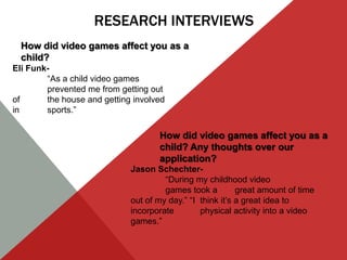 RESEARCH INTERVIEWS
  How did video games affect you as a
  child?
Eli Funk-
        “As a child video games
        prevented me from getting out
of      the house and getting involved
in      sports.”

                                    How did video games affect you as a
                                    child? Any thoughts over our
                                    application?
                             Jason Schechter-
                                      “During my childhood video
                                      games took a         great amount of time
                             out of my day.” “I think it’s a great idea to
                             incorporate        physical activity into a video
                             games.”
 