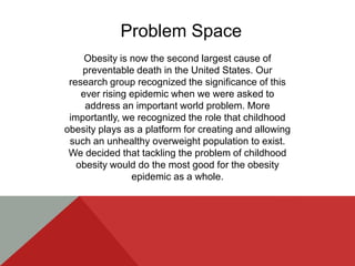 Problem Space
     Obesity is now the second largest cause of
    preventable death in the United States. Our
 research group recognized the significance of this
    ever rising epidemic when we were asked to
     address an important world problem. More
 importantly, we recognized the role that childhood
obesity plays as a platform for creating and allowing
 such an unhealthy overweight population to exist.
 We decided that tackling the problem of childhood
   obesity would do the most good for the obesity
                epidemic as a whole.
 