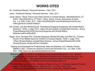 WORKS CITED
Eli. “Childhood Obesity.” Personal Interview. 1 Dec. 2011.
Jason. “Childhood Obesity.” Personal Interview. 1 Dec. 2011.
Jones, Barren. "Study Tries to Use Video Games to Combat Obesity - Mansfield-Storrs, CT
    Patch." Mansfield-Storrs, CT Patch - News, Sports, Events, Businesses & Deals.
    N.p., n.d. Web. 3 Dec. 2011. <http://mansfield.patch.com/articles/study-tries-to-use-
    video-games-to-combat-obesity>.
Kiili, Kristan, and Sari MerilampiLast. "Developing Engaging Exergames with Simple Motion
      Detection." ACM. n. page. Print. <https://dl-web.dropbox.com/get/Team America - Group
      Project/Research/[IU ACM Source] Exergames with Simple Motion
      Detection.pdf?w=633cc6f3>.
Kogan, Anya, Hyungsin Kim, Chandan Dasgupta, Michael Novistky, and Ellen Do. "Grocery
   Hunter: A Fun Mobile Game for Children to Combat Obesity." ACM. n. page. Print.
   <https://dl-web.dropbox.com/get/Team America - Group Project/Research/[IU ACM
   Source] Grocery Hunter.pdf?w=c12cb9dd>.
 "Obesity and Overweight for Professionals: Data and Statistics: U.S. Obesity Trends |
   DNPAO | CDC." Centers for Disease Control and Prevention. N.p., n.d. Web. 3 Dec.
   2011. <http://www.cdc.gov/obesity/data/trends.html>.
"Research confirms obesity is now leading cause of preventable death in U.S. - Denver
   science news | Examiner.com." Welcome to Examiner.com | Examiner.com. N.p., n.d.
   Web. 3 Dec. 2011. <http://www.examiner.com/science-news-in-denver/research-
   confirms-obesity-is-now-leading-cause-of-preventable-death-u-s>.
"The Wall Street Journal Online - Childhood Obesity in the U.S.." Business News & Financial
   News - The Wall Street Journal - Wsj.com. N.p., n.d. Web. 3 Dec. 2011.
   <http://s.wsj.net/public/resources/documents/st_childobesity_20090720.html>.
 