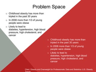 Problem Space
o Childhood obesity has more than
  tripled in the past 30 years
o In 2008 more than 1/3 of young
  people were obese
o Likely to lead to
  diabetes, hypertension, high blood
  pressure, high cholesterol, and
  cancer
                                            o Childhood obesity has more than
                                              tripled in the past 30 years
                                            o In 2008 more than 1/3 of young
                                              people were obese
                                            o Likely to lead to
                                              diabetes, hypertension, high blood
                                              pressure, high cholesterol, and
                                              cancer


                 Cited: Obesity and Overweight for Professionals: Data and Statistics: U.S. Obesity
 