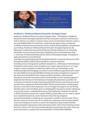 Healthcare: Childhood Obesity Prevention Strategies Paper
Healthcare: Childhood Obesity Prevention Strategies Paper ON Healthcare: Childhood
Obesity Prevention Strategies PaperOverviewThis Assessment constitutes a Performance
Task in which you are asked to evaluate various sources of information related to a topic in
the early childhood field. You will choose a topic from the options below, evaluate the
credibility of both scholarly and Internet sources, analyze ethical guidelines, and synthesize
your findings. Healthcare: Childhood Obesity Prevention Strategies PaperAccess the
following to complete this Assessment:University of British Columbia. (n.d.). Evaluating
information sources. Retrieved from http://help.library.ubc.ca/evaluating-and-citing-
s…University of California Berkeley Library. (2012). Evaluating web pages: Techniques to
apply and questions to ask. Retrieved
from http://www.lib.berkeley.edu/TeachingLib/Guides/Int…Society for Research in Child
Development (SRCD). (2007). Ethical standards in research. Retrieved
from http://www.srcd.org/about-us/ethical-standards-res…Performance Task Submission
TemplateYou will evaluate research related to your chosen topic and write a 5- to 7-page
response using the template provided.Topic Options:The use of technology in early
childhood programsDual language instruction in early childhood programsInclusion within
the early childhood environmentChildhood obesity prevention strategiesYour response to
this Assessment should:Reflect the criteria provided in the Rubric, which provides
information on how the Assessment will be evaluated.Adhere to the required assignment
length.Use the Performance Task Submission Template.All submissions must follow the
conventions of scholarly writing. Properly formatted APA citations and references must be
provided where appropriate.Professional Skills: Written Communication and Information
Literacy are assessed in this Competency. You are strongly encouraged to use the Writing
Checklist and to review the Rubric prior to submitting.This Assessment requires submission
of one (1) document: a completed Performance Task Submission Template. Save this file
as RC003_firstinitial_lastname (for example, RC003_J_Smith). When you are ready to upload
your completed Assessment, use the Assessment tab on the top navigation
menu.InstructionsBefore submitting your Assessment, carefully review the rubric. This is
the same rubric the assessor will use to evaluate your submission and it provides detailed
criteria describing how to achieve or master the Competency. Many students find that
understanding the requirements of the Assessment and the rubric criteria help them direct
their focus and use their time most productively.This assessment has four-parts. Click each
of the items below to complete this assessment.PART I: EVALUATING CREDIBLE
 