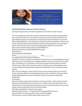Childhood Obesity Research Article Review
nursing writing question and need the explanation and answer to help me learn.
Hi! I was looking to get help with a question about the impact of obesity during pediatric
acute and critical illness. It is an article review and my answer has to be APA format, 3-5
pages double spaced, and include articles written by nurses who did their own research
about childhood obesity. I have linked two articles below that I would like to include in my
answer, primarily the one about the impact of obesity during pediatric acute and critical
illness. If you find others that would be a good fit, please feel free to include them.
https://www.ncbi.nlm.nih.gov/pmc/articles/PMC65131...
https://journals.lww.com/journalofpediatricsurgica...
Requirements:
Scholarly Paper Grading Rubric
Name______________________________________ Date_________________
Nursing Research Article Review Guidelines
Assignment: Choose a pediatric nursing topic that interests you or something that you have
observed in your clinical experience relating to patient care. Do a literature search on this
topic, in the library or on the Internet. Find a peer-reviewed nursing practice research
article on your subject. This means the article is written by nurses, describing an actual
research study that they performed, and has been published in a peer-reviewed nursing
journal.
Note: You are looking for articles written by nurses who performed their own research
study. Look for an Abstract at the beginning of the article. It should list a Purpose, Study
Design/Methodology, Description of Subjects, Results, Conclusions, and Nursing
Implications.
An example:
Beware of articles called Literature Review or Concept Analysis. These will not have the
Abstract as described because the authors have not done a research study of their own.
Instead, they are reviewing and summarizing a number of research projects done by other
people. Articles of this type will not work for this paper.
The following should be included in your paper:
Submitted in APA format, 3-5 pages plus Title Page and Reference sheet
Sections (HINT: use the topics below as your section headings)
Why the topic was chosen (Why did this topic interest you?)
 