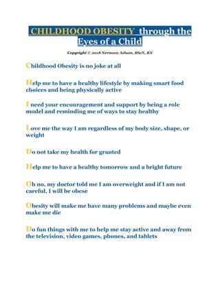 CHILDHOOD OBESITY​ through the
Eyes of a Child
Copyright ​© 2018 Nermeen Asham, BScN, RN
C​hildhood Obesity is no joke at all
H​elp me to have a healthy lifestyle by making smart food
choices and being physically active
I​ need your encouragement and support by being a role
model and reminding me of ways to stay healthy
L​ove me the way I am regardless of my body size, shape, or
weight
D​o not take my health for granted
H​elp me to have a healthy tomorrow and a bright future
O​h no, my doctor told me I am overweight and if I am not
careful, I will be obese
O​besity will make me have many problems and maybe even
make me die
D​o fun things with me to help me stay active and away from
the television, video games, phones, and tablets
 