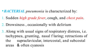 ⚫BACTERIAL pneumonia is characterized by:
1. Sudden high grade fever, cough, and chest pain.
2. Drowsiness , occasionally with delirium
3. Along with usual signs of respiratory distress, i.e.
tachypnea, grunting, nasal f laring; retractions of
the supraclavicular, intercostal, and subcostal
areas & often cyanosis
 