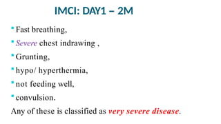 IMCI: DAY1 – 2M
 Fast breathing,
 Severe chest indrawing ,
 Grunting,
 hypo/ hyperthermia,
 not feeding well,
 convulsion.
Any of these is classified as very severe disease.
 