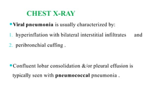CHEST X-RAY
⚫Viral pneumonia is usually characterized by:
1. hyperinflation with bilateral interstitial infiltrates and
2. peribronchial cuffing .
⚫Confluent lobar consolidation &/or pleural effusion is
typically seen with pneumococcal pneumonia .
 