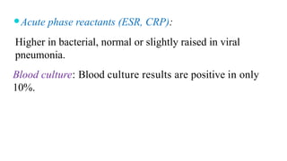 ⚫Acute phase reactants (ESR, CRP):
Higher in bacterial, normal or slightly raised in viral
pneumonia.
Blood culture: Blood culture results are positive in only
10%.
 