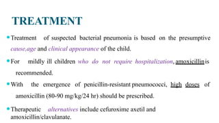 TREATMENT
⚫Treatment of suspected bacterial pneumonia is based on the presumptive
cause,age and clinical appearance of the child.
⚫For mildly ill children who do not require hospitalization, amoxicillinis
recommended.
⚫With the emergence of penicillin-resistant pneumococci, high doses of
amoxicillin (80-90 mg/kg/24 hr) should be prescribed.
⚫Therapeutic alternatives include cefuroxime axetil and
amoxicillin/clavulanate.
 