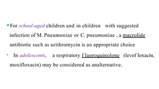 ⚫For school-aged children and in children with suggested
infection of M. Pneumoniae or C. pneumoniae , a macrolide
antibiotic such as azithromycin is an appropriate choice
⚫ In adolescents, a respiratory f luoroquinolone (levof loxacin,
moxifloxacin) may be considered as analternative.
 
