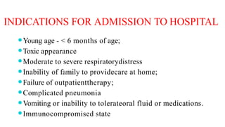 INDICATIONS FOR ADMISSION TO HOSPITAL
⚫Young age - < 6 months of age;
⚫Toxic appearance
⚫Moderate to severe respiratorydistress
⚫Inability of family to providecare at home;
⚫Failure of outpatienttherapy;
⚫Complicated pneumonia
⚫Vomiting or inability to tolerateoral fluid or medications.
⚫Immunocompromised state
 