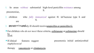 1. In areas without substantial high-level penicillin resistance among
S.
immunized against H. inf luenzae type b and
S.
fully
pneumoniae,
2. children who
are
pneumoniae and
3. are not severely ill should receiveampicillin or penicillin G.
⚫For children who do not meet these criteria, ceftriaxone or cefotaxime should
be
pneumonia initial antimicrobial
used.
⚫If clinical features suggest
staphylococcal
therapy vancomycin or clindamycin.
 