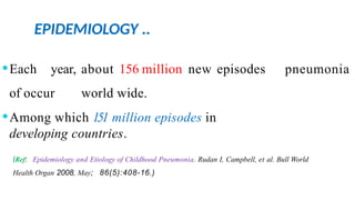 EPIDEMIOLOGY ..
pneumonia
⚫Each year, about 156 million new episodes
of occur world wide.
⚫Among which 151 million episodes in
developing countries.
(Ref: Epidemiology and Etiology of Childhood Pneumonia. Rudan I, Campbell, et al. Bull World
Health Organ 2008, May; 86(5):408-16.)
 