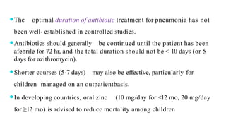 ⚫The optimal duration of antibiotic treatment for pneumonia has not
been well- established in controlled studies.
⚫Antibiotics should generally be continued until the patient has been
afebrile for 72 hr, and the total duration should not be < 10 days (or 5
days for azithromycin).
⚫Shorter courses (5-7 days) may also be effective, particularly for
children managed on an outpatientbasis.
⚫In developing countries, oral zinc (10 mg/day for <12 mo, 20 mg/day
for ≥12 mo) is advised to reduce mortality among children
 