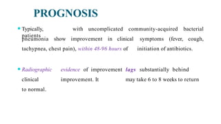 PROGNOSIS
⚫Typically,
patients
with uncomplicated community-acquired bacterial
cough,
pneumonia show improvement in clinical symptoms (fever,
tachypnea, chest pain), within 48-96 hours of initiation of antibiotics.
⚫Radiographic evidence of improvement lags substantially behind
clinical improvement. It may take 6 to 8 weeks to return
to normal.
 