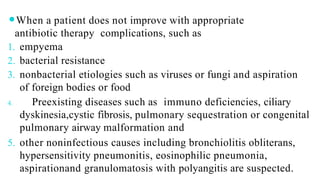 ⚫When a patient does not improve with appropriate
antibiotic therapy complications, such as
1. empyema
2. bacterial resistance
3. nonbacterial etiologies such as viruses or fungi and aspiration
of foreign bodies or food
4. Preexisting diseases such as immuno deficiencies, ciliary
dyskinesia,cystic fibrosis, pulmonary sequestration or congenital
pulmonary airway malformation and
5. other noninfectious causes including bronchiolitis obliterans,
hypersensitivity pneumonitis, eosinophilic pneumonia,
aspirationand granulomatosis with polyangitis are suspected.
 