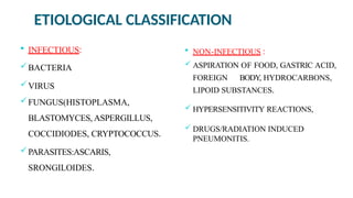 ETIOLOGICAL CLASSIFICATION
 INFECTIOUS:
BACTERIA
VIRUS
FUNGUS(HISTOPLASMA,
BLASTOMYCES, ASPERGILLUS,
COCCIDIODES, CRYPTOCOCCUS.
PARASITES:ASCARIS,
SRONGILOIDES.
 NON-INFECTIOUS :
 ASPIRATION OF FOOD, GASTRIC ACID,
FOREIGN BODY, HYDROCARBONS,
LIPOID SUBSTANCES.
 HYPERSENSITIVITY REACTIONS,
 DRUGS/RADIATION INDUCED
PNEUMONITIS.
 