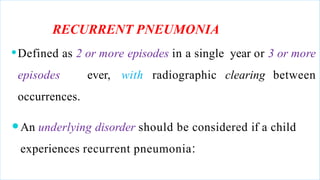 RECURRENT PNEUMONIA
⚫Defined as 2 or more episodes in a single year or 3 or more
episodes ever, with radiographic clearing between
occurrences.
⚫An underlying disorder should be considered if a child
experiences recurrent pneumonia:
 