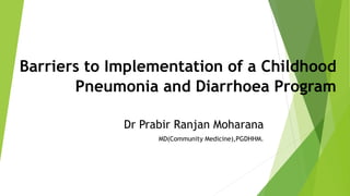 Barriers to Implementation of a Childhood
Pneumonia and Diarrhoea Program
Dr Prabir Ranjan Moharana
MD(Community Medicine),PGDHHM.
 