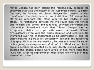  Maybe Geagea has been carried this responsibility because the
observers associate the history of the “Lebanese Forces” to Bashir
Gemayel, the founder, and Samir Geagea the constructor who
transformed the party into a real institution. Pakradouni has
played an important role, along with the two leaders at one
stage. The relationship between the two young men was tensed
due to each one glitter, and it ranged between admiration and
competition. Pakradouni adds that “Samir Geagea has an
exceptional ability to cope with even the most difficult
circumstances even with the prison isolation and seclusion. He
triumphed over his imprisonment as he assimilated it, and the
prison became a part of his personality, personal and leadership
biography. He is extremely mystical; he does not reveal his secret
or his game, so everyone was afraid of him. He does not like to
argue a decision he adopted as he may deeply studied. When he
entered the prison, people were afraid of him more than they
loved him. After his imprisonment they loved him more than they
were afraid of him.”
 