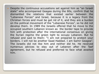  Despite the continuous accusations set against him as “an Israeli
state” who accompanied Geagea during the 80s, confirm that he
dismantled the relations that existed earlier between the
“Lebanese Forces” and Israel, because it is a legacy from the
Christian forces and must be got rid of it, and they are a burden
on the political movement of the “Lebanese Forces”, so he did not
develop them. In 1989 the Israelis offered that he move to the
occupied southern Lebanon known as the border tape to provide
him with protection after the international consensus on giving
the Syrian regime the green light to occupy Lebanon. But he
refused and said to them: “I am not prepared to protect your
borders. I will not be another Saad Haddad. I am Samir Geagea”.
The Israelis did not like him and neither did he. He received
numerous advices to stay out of Lebanon after the Taef
agreement, but he refused and preferred to face what awaited
him.
 