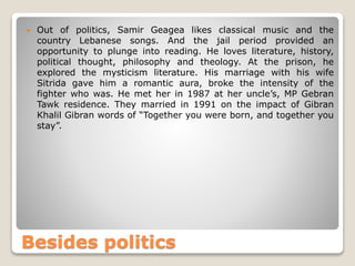  Out of politics, Samir Geagea likes classical music and the
country Lebanese songs. And the jail period provided an
opportunity to plunge into reading. He loves literature, history,
political thought, philosophy and theology. At the prison, he
explored the mysticism literature. His marriage with his wife
Sitrida gave him a romantic aura, broke the intensity of the
fighter who was. He met her in 1987 at her uncle’s, MP Gebran
Tawk residence. They married in 1991 on the impact of Gibran
Khalil Gibran words of “Together you were born, and together you
stay”.
Besides politics
 