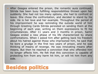  After Geagea entered the prison, the romantic aura continued,
Sitrida has been busy fulfilling responsibilities thrown upon her
suddenly. She had not too many options, she had to confront or
leave. She chose the confrontation, and decided to stand by his
side. He is her love and her example. Throughout the period of
his imprisonment he was reminding the outside world of him
through Greeting Cards Sitrida persisted on sending them at the
beginning of each year, writing on them expressions to fit his
circumstances. After 11 years and 3 months in prison, Samir
Geagea ended a new phase of his life characterized by sharp
confrontations. When I asked him after getting back his freedom
about his hatred against those who imprisoned him, he said that
he bore a grudge in the first two years of prison, and he was
thinking of means of revenge. He was innovating means after
means. But then he reached a conviction that who offended him
no longer affects him. He felt that this conviction is capable of
protecting him from any harm hit him, or will hit him from any
side.
Besides politics
 