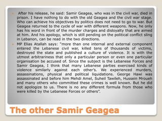  After his release, he said: Samir Geagea, who was in the civil war, died in
prison. I have nothing to do with the old Geagea and the civil war stage.
Who can achieve his objectives by politics does not need to go to war. But
Geagea returned to the cycle of war with different weapons. Now, he only
has his word in front of the murder charges and disloyalty that are aimed
at him. And his apology, which is still pending on the political conflict sling
in Lebanon, can be read in the two directions.
 MP Elias Atallah says: “more than one internal and external component
entered the Lebanese civil war, killed tens of thousands of victims,
destroyed the state and published a culture of violence. It is with the
utmost arbitrariness that only a particular person or even one particular
organisation be accused of. Since the subject is the Lebanese Forces and
Samir Geagea, I think that many Lebanese parties exercised kinds of
violence similarly against each other’s. We experienced murders,
assassinations, physical and political liquidations. George Hawi was
assassinated and before him Mehdi Amel, Suheil Tawileh, Hussein Mroueh
and many others who committed these crimes is well known. But he did
not apologize to us. There is no any different formula from those who
were killed by the Lebanese Forces or others”.
The other Samir Geagea
 