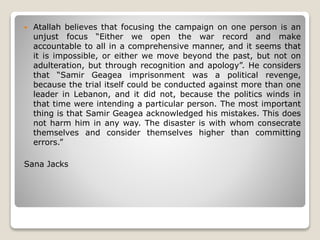  Atallah believes that focusing the campaign on one person is an
unjust focus “Either we open the war record and make
accountable to all in a comprehensive manner, and it seems that
it is impossible, or either we move beyond the past, but not on
adulteration, but through recognition and apology”. He considers
that “Samir Geagea imprisonment was a political revenge,
because the trial itself could be conducted against more than one
leader in Lebanon, and it did not, because the politics winds in
that time were intending a particular person. The most important
thing is that Samir Geagea acknowledged his mistakes. This does
not harm him in any way. The disaster is with whom consecrate
themselves and consider themselves higher than committing
errors.”
Sana Jacks
 